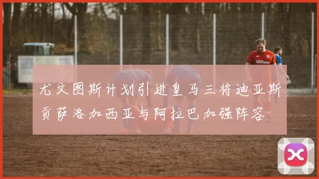 尤文图斯计划引进皇马三将迪亚斯贡萨洛加西亚与阿拉巴加强阵容