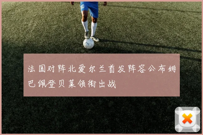 法国对阵北爱尔兰首发阵容公布姆巴佩登贝莱领衔出战