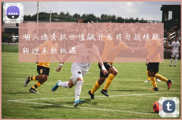 湖人选秀权价值飙升或将与战绩脱钩迎来新机遇