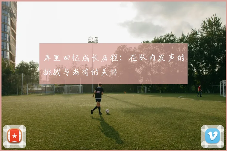 库里回忆成长历程：在队内发声的挑战与老将的关怀