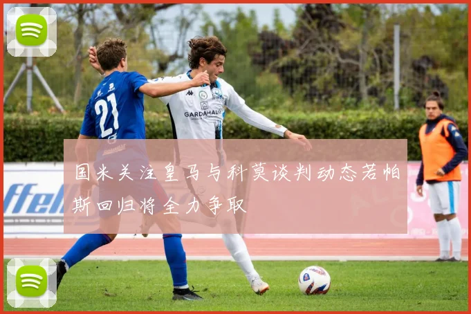国米关注皇马与科莫谈判动态若帕斯回归将全力争取