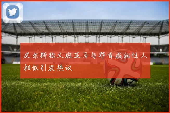 皮尔斯称文班亚马与邓肯成就惊人相似引发热议