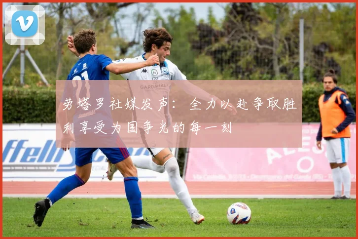 劳塔罗社媒发声：全力以赴争取胜利享受为国争光的每一刻
