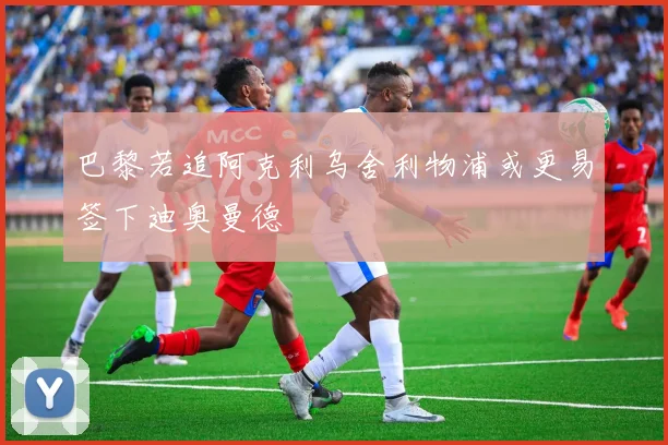 巴黎若追阿克利乌舍利物浦或更易签下迪奥曼德