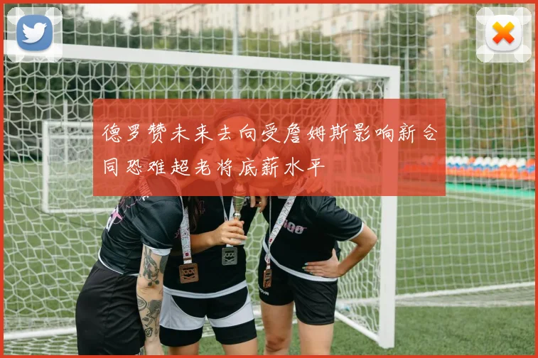 德罗赞未来去向受詹姆斯影响新合同恐难超老将底薪水平