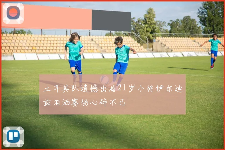 土耳其队遗憾出局21岁小将伊尔迪兹泪洒赛场心碎不已