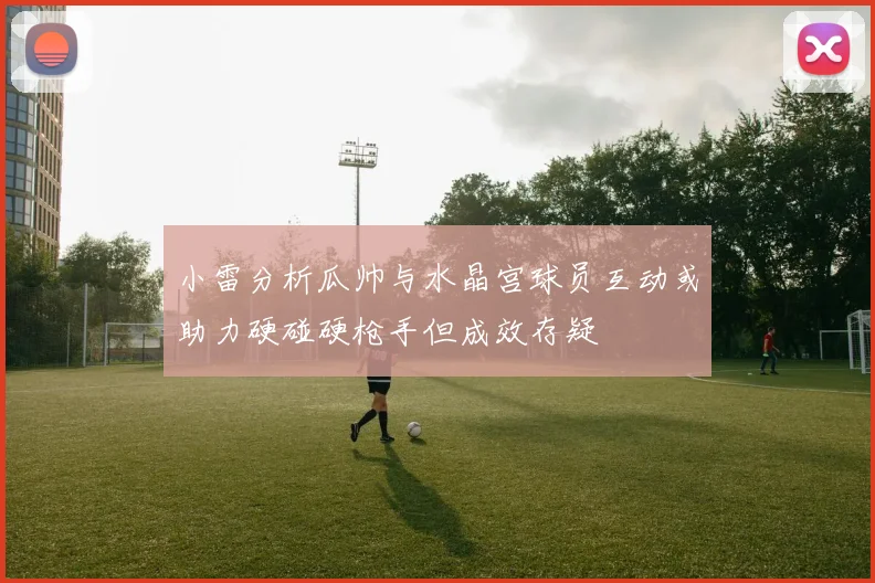 小雷分析瓜帅与水晶宫球员互动或助力硬碰硬枪手但成效存疑