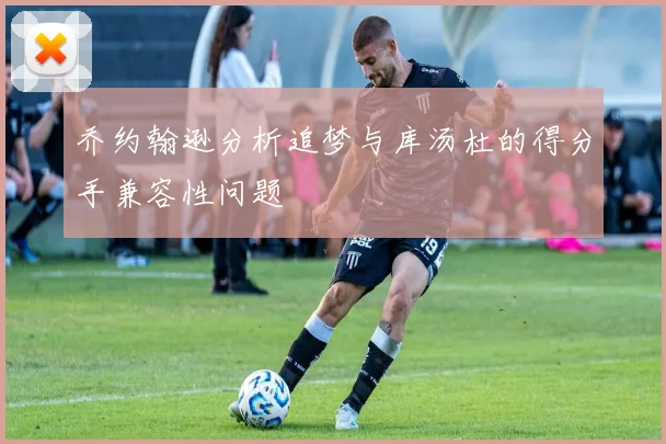 乔约翰逊分析追梦与库汤杜的得分手兼容性问题