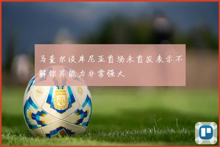马奎尔谈库尼亚首场未首发表示不解称其能力非常强大