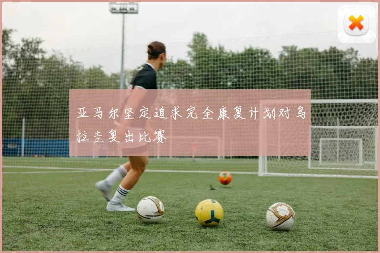 亚马尔坚定追求完全康复计划对乌拉圭复出比赛